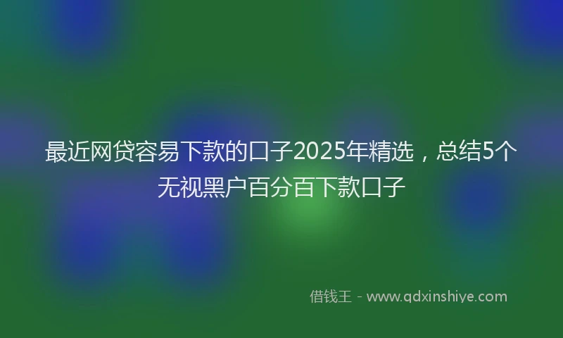 最近网贷容易下款的口子2025年精选，总结5个无视黑户百分百下款口子