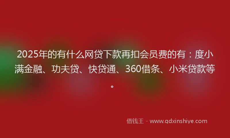 2025年的有什么网贷下款再扣会员费的有：度小满金融、功夫贷、快贷通、360借条、小米贷款等。