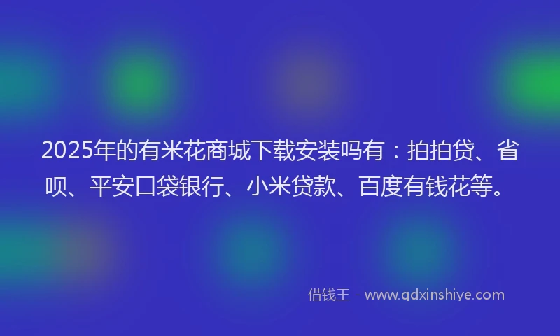2025年的有米花商城下载安装吗有：拍拍贷、省呗、平安口袋银行、小米贷款、百度有钱花等。