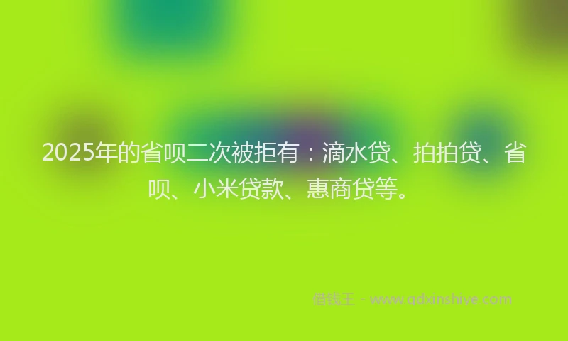 2025年的省呗二次被拒有：滴水贷、拍拍贷、省呗、小米贷款、惠商贷等。