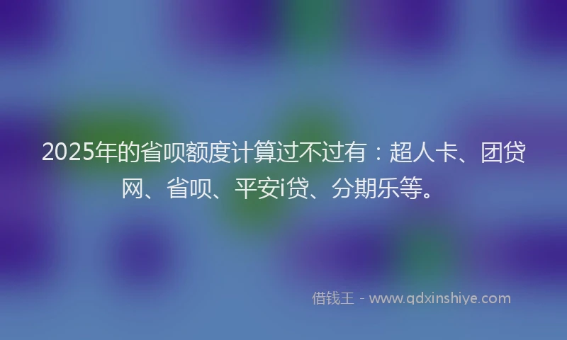 2025年的省呗额度计算过不过有：超人卡、团贷网、省呗、平安i贷、分期乐等。