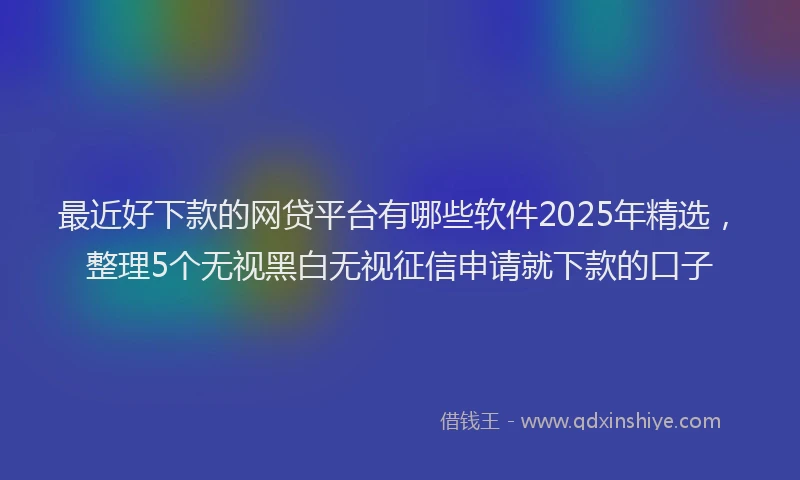 最近好下款的网贷平台有哪些软件2025年精选，整理5个无视黑白无视征信申请就下款的口子