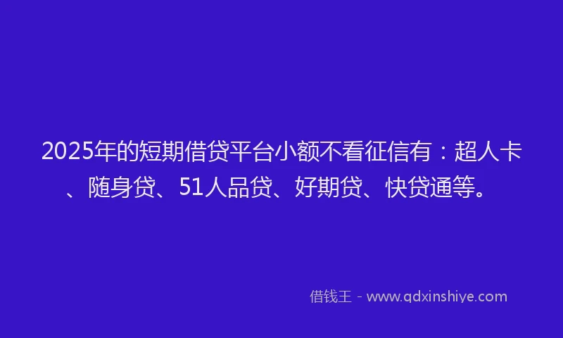 2025年的短期借贷平台小额不看征信有：超人卡、随身贷、51人品贷、好期贷、快贷通等。