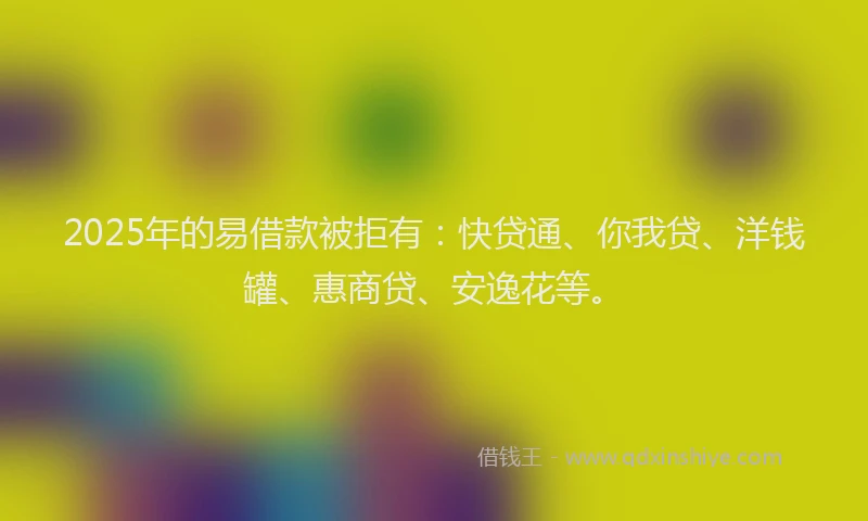 2025年的易借款被拒有：快贷通、你我贷、洋钱罐、惠商贷、安逸花等。
