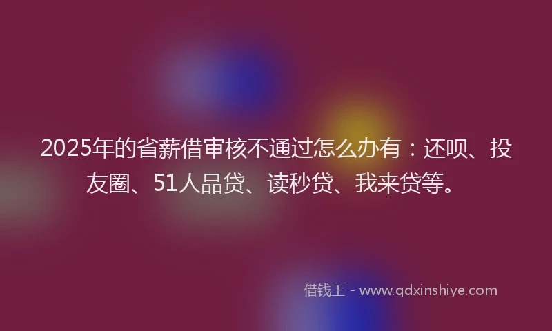 2025年的省薪借审核不通过怎么办有：还呗、投友圈、51人品贷、读秒贷、我来贷等。