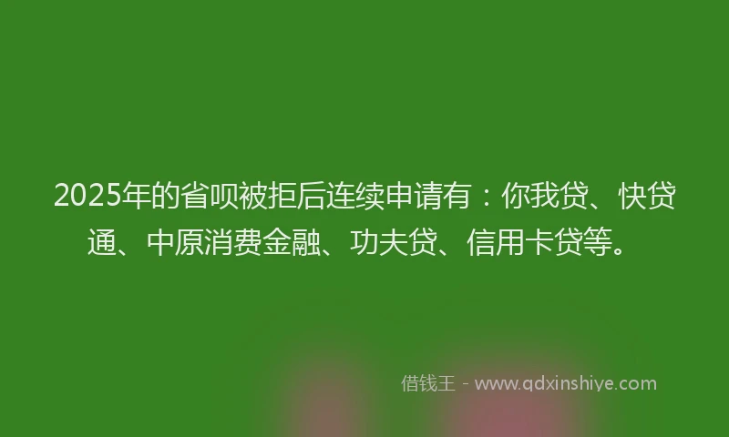 2025年的省呗被拒后连续申请有：你我贷、快贷通、中原消费金融、功夫贷、信用卡贷等。