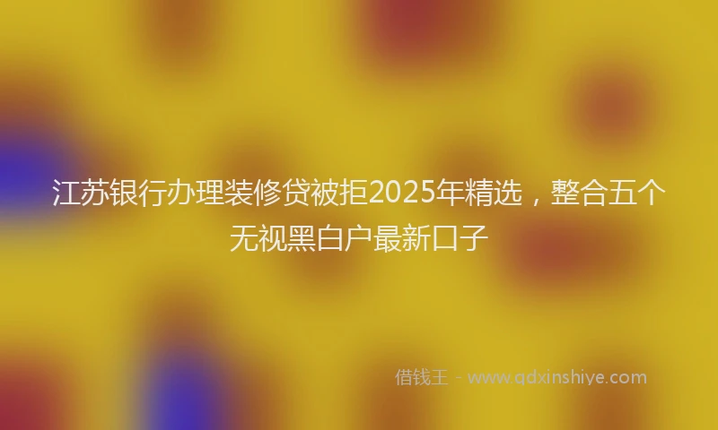 江苏银行办理装修贷被拒2025年精选，整合五个无视黑白户最新口子