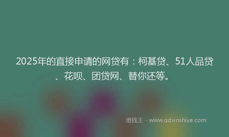 2025年的直接申请的网贷有：柯基贷、51人品贷、花呗、团贷网、替你还等。