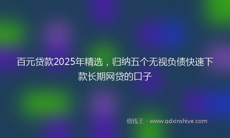 百元贷款2025年精选，归纳五个无视负债快速下款长期网贷的口子