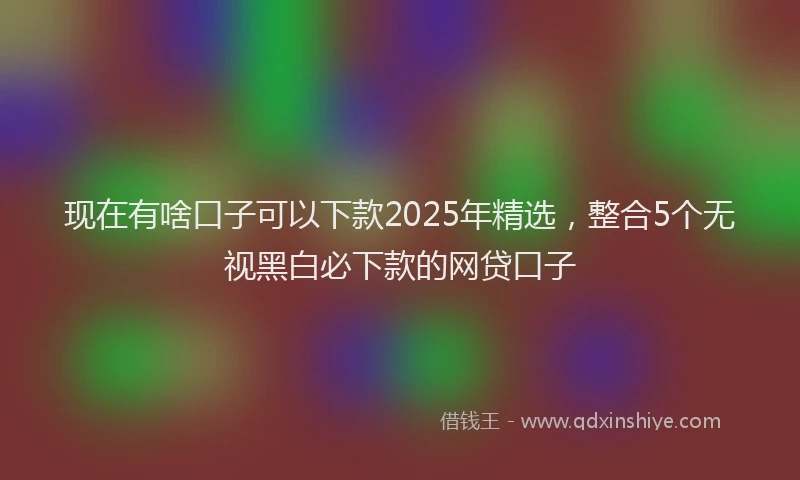 现在有啥口子可以下款2025年精选，整合5个无视黑白必下款的网贷口子