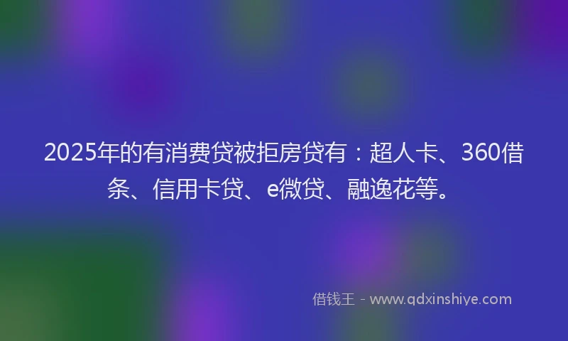 2025年的有消费贷被拒房贷有：超人卡、360借条、信用卡贷、e微贷、融逸花等。