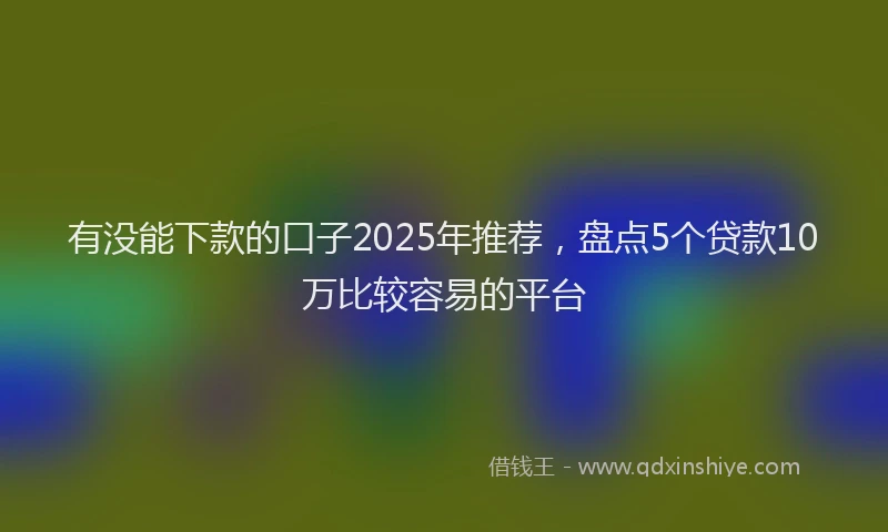 有没能下款的口子2025年推荐，盘点5个贷款10万比较容易的平台