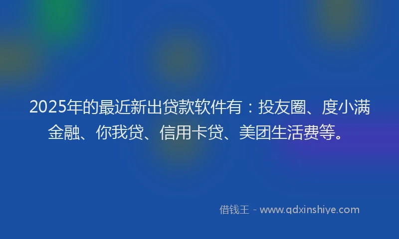 2025年的最近新出贷款软件有：投友圈、度小满金融、你我贷、信用卡贷、美团生活费等。