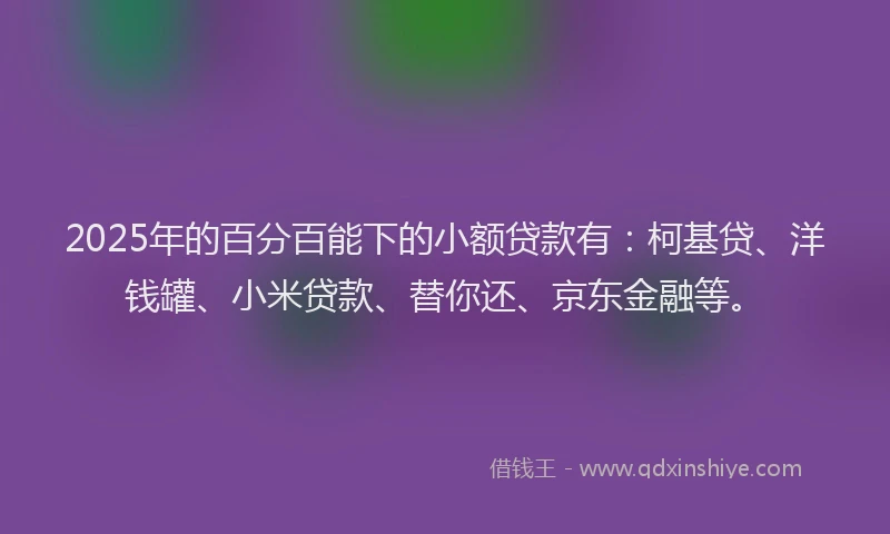 2025年的百分百能下的小额贷款有：柯基贷、洋钱罐、小米贷款、替你还、京东金融等。