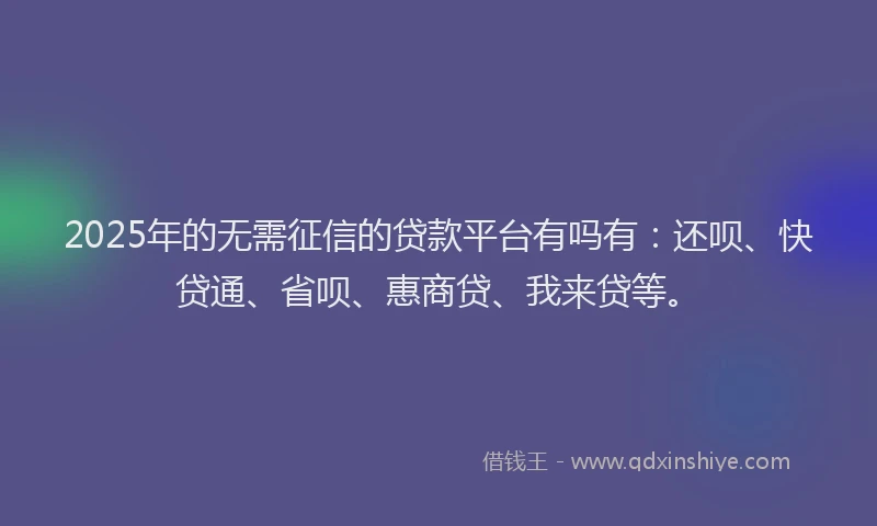 2025年的无需征信的贷款平台有吗有：还呗、快贷通、省呗、惠商贷、我来贷等。