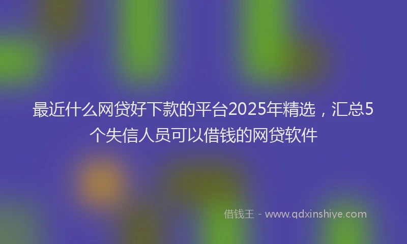 最近什么网贷好下款的平台2025年精选，汇总5个失信人员可以借钱的网贷软件
