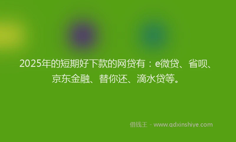 2025年的短期好下款的网贷有：e微贷、省呗、京东金融、替你还、滴水贷等。