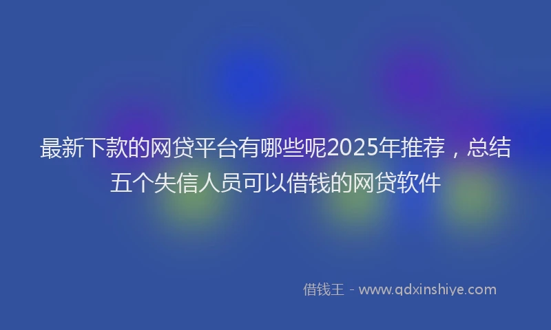 最新下款的网贷平台有哪些呢2025年推荐，总结五个失信人员可以借钱的网贷软件