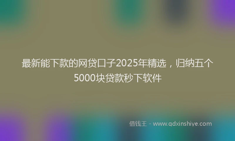 最新能下款的网贷口子2025年精选，归纳五个5000块贷款秒下软件