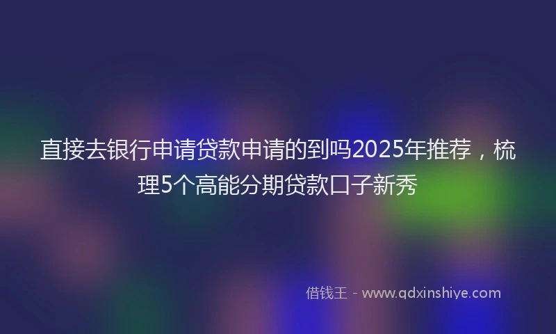 直接去银行申请贷款申请的到吗2025年推荐，梳理5个高能分期贷款口子新秀