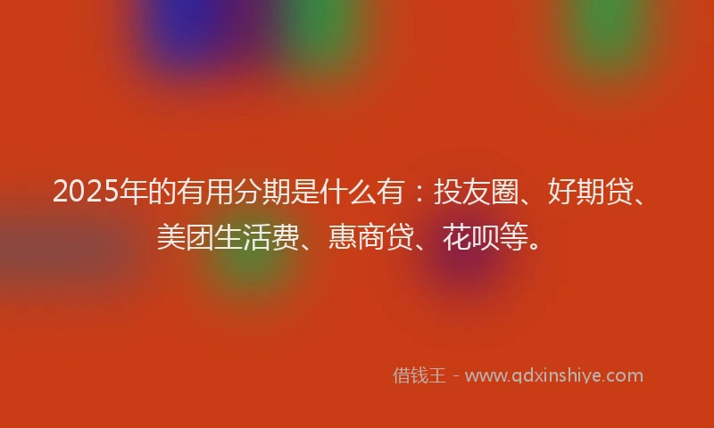 2025年的有用分期是什么有：投友圈、好期贷、美团生活费、惠商贷、花呗等。