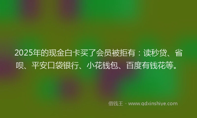 2025年的现金白卡买了会员被拒有：读秒贷、省呗、平安口袋银行、小花钱包、百度有钱花等。