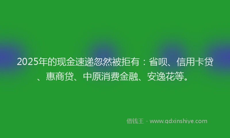 2025年的现金速递忽然被拒有：省呗、信用卡贷、惠商贷、中原消费金融、安逸花等。