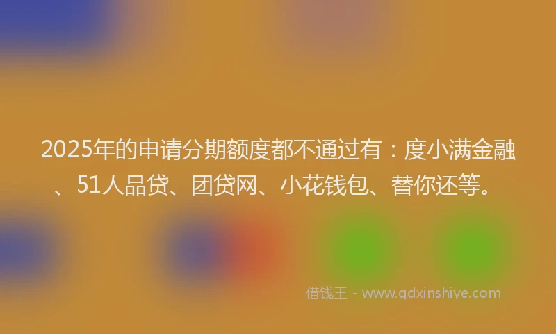 2025年的申请分期额度都不通过有：度小满金融、51人品贷、团贷网、小花钱包、替你还等。