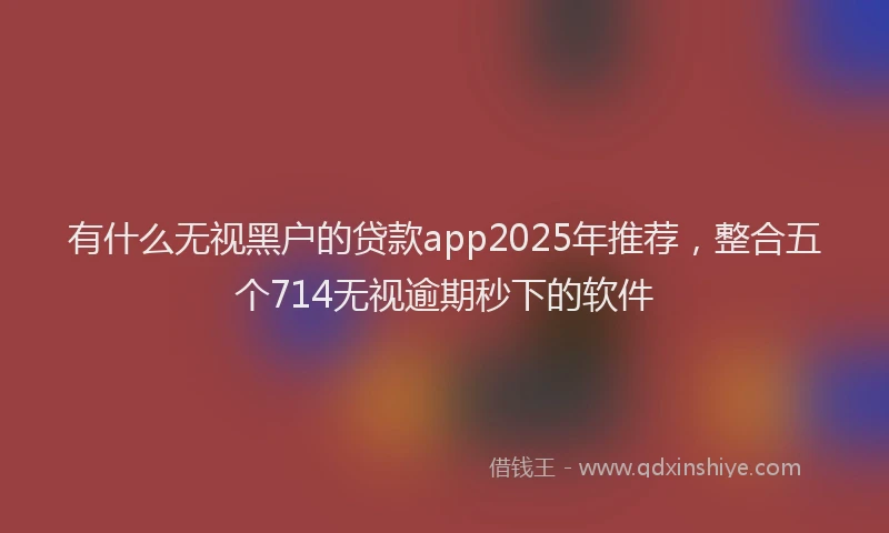 有什么无视黑户的贷款app2025年推荐，整合五个714无视逾期秒下的软件