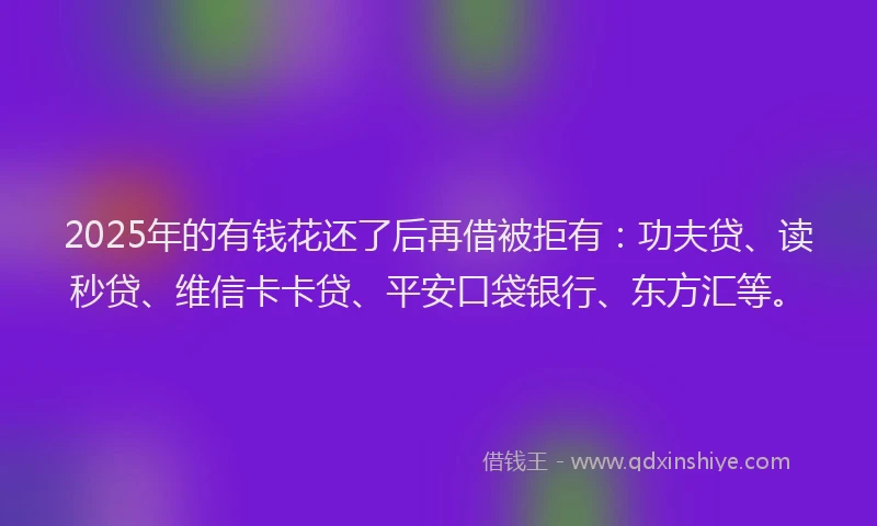 2025年的有钱花还了后再借被拒有：功夫贷、读秒贷、维信卡卡贷、平安口袋银行、东方汇等。