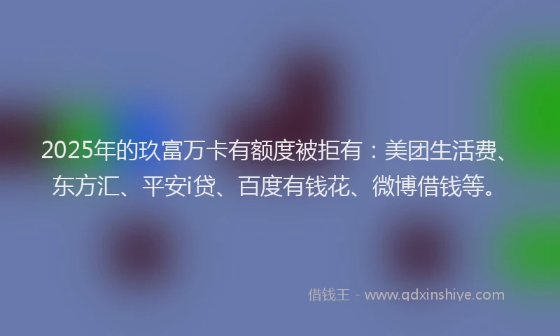 2025年的玖富万卡有额度被拒有：美团生活费、东方汇、平安i贷、百度有钱花、微博借钱等。