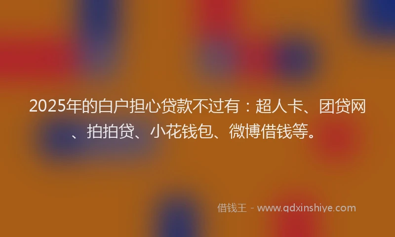2025年的白户担心贷款不过有：超人卡、团贷网、拍拍贷、小花钱包、微博借钱等。