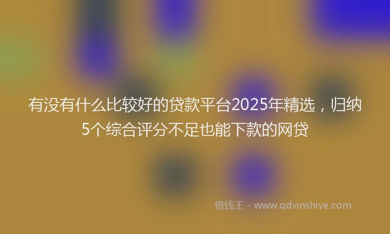 有没有什么比较好的贷款平台2025年精选，归纳5个综合评分不足也能下款的网贷