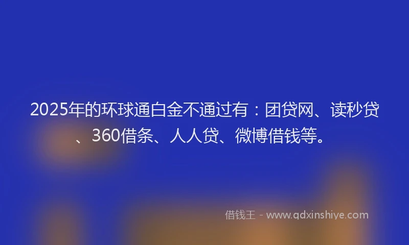 2025年的环球通白金不通过有：团贷网、读秒贷、360借条、人人贷、微博借钱等。