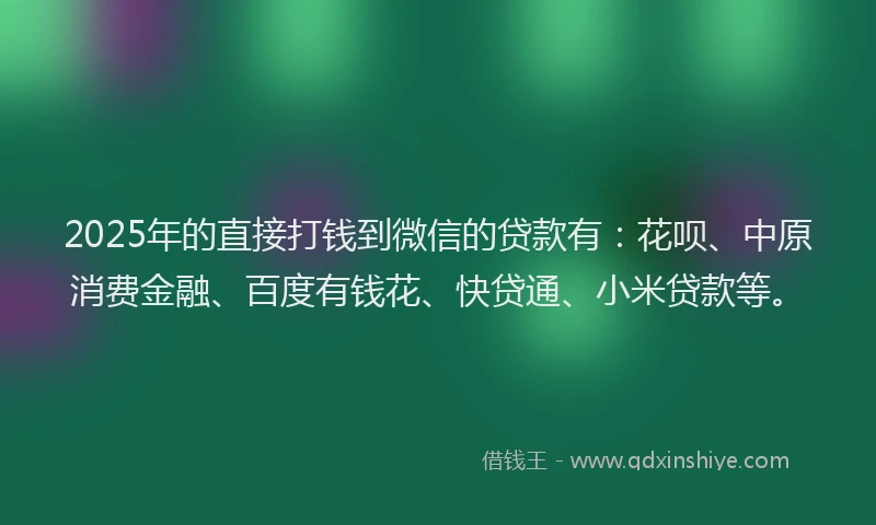 2025年的直接打钱到微信的贷款有：花呗、中原消费金融、百度有钱花、快贷通、小米贷款等。