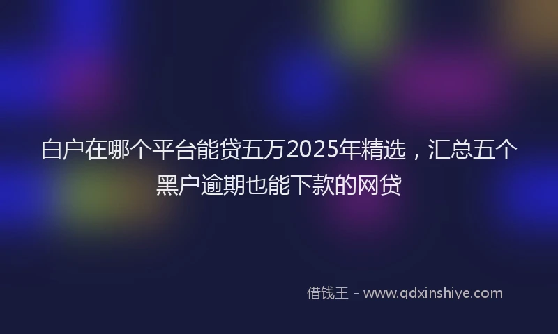 白户在哪个平台能贷五万2025年精选，汇总五个黑户逾期也能下款的网贷