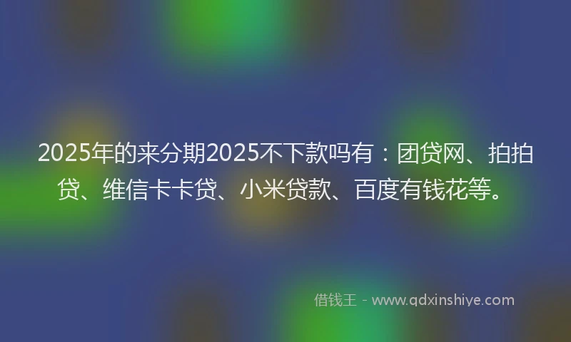 2025年的来分期2025不下款吗有：团贷网、拍拍贷、维信卡卡贷、小米贷款、百度有钱花等。