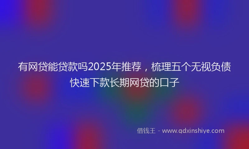 有网贷能贷款吗2025年推荐，梳理五个无视负债快速下款长期网贷的口子