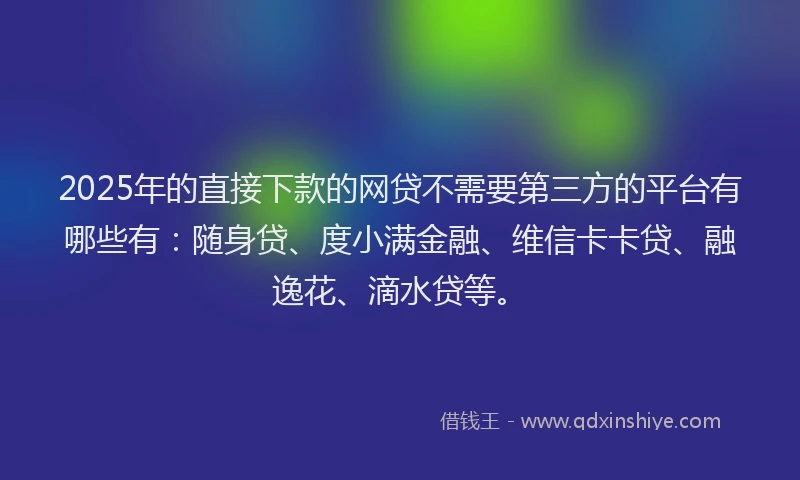 2025年的直接下款的网贷不需要第三方的平台有哪些有：随身贷、度小满金融、维信卡卡贷、融逸花、滴水贷等。
