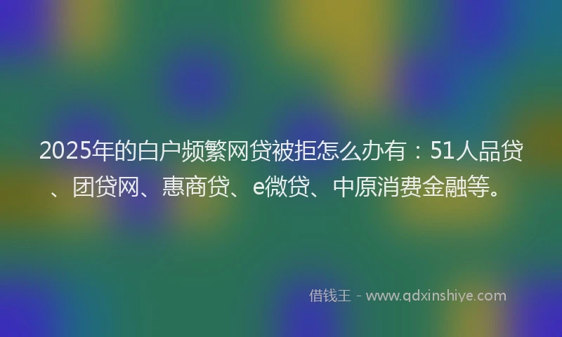 2025年的白户频繁网贷被拒怎么办有：51人品贷、团贷网、惠商贷、e微贷、中原消费金融等。
