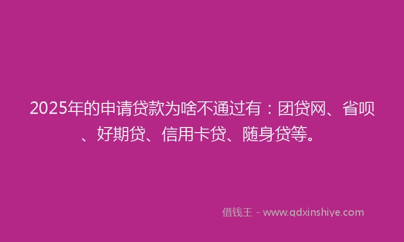 2025年的申请贷款为啥不通过有：团贷网、省呗、好期贷、信用卡贷、随身贷等。