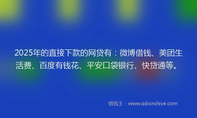 2025年的直接下款的网贷有：微博借钱、美团生活费、百度有钱花、平安口袋银行、快贷通等。