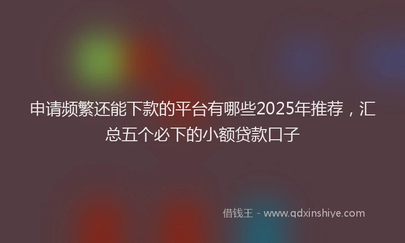 申请频繁还能下款的平台有哪些2025年推荐，汇总五个必下的小额贷款口子