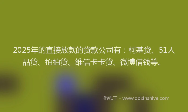 2025年的直接放款的贷款公司有：柯基贷、51人品贷、拍拍贷、维信卡卡贷、微博借钱等。