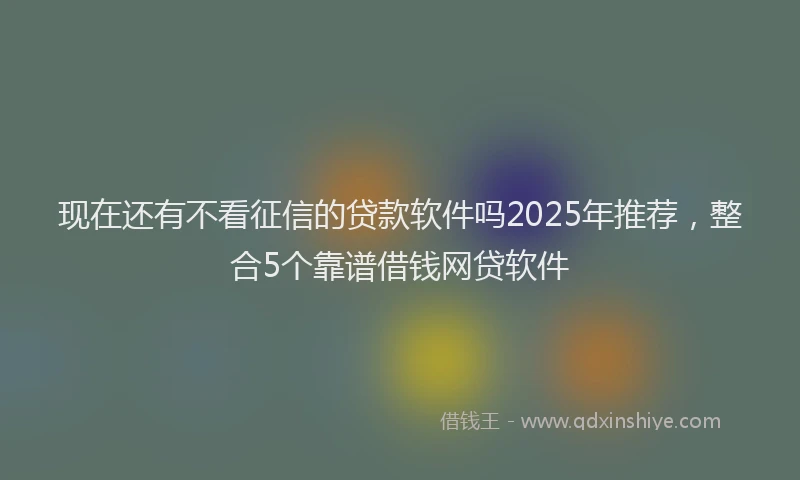 现在还有不看征信的贷款软件吗2025年推荐，整合5个靠谱借钱网贷软件