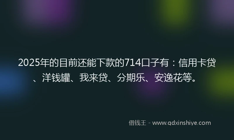 2025年的目前还能下款的714口子有：信用卡贷、洋钱罐、我来贷、分期乐、安逸花等。