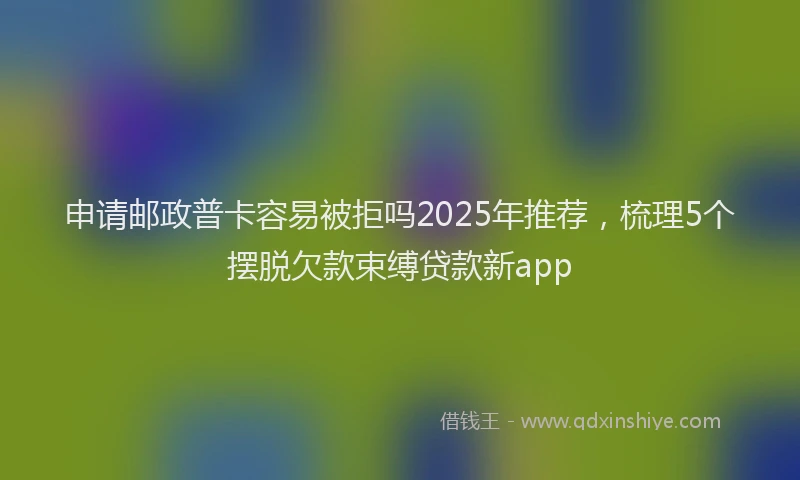 申请邮政普卡容易被拒吗2025年推荐，梳理5个摆脱欠款束缚贷款新app