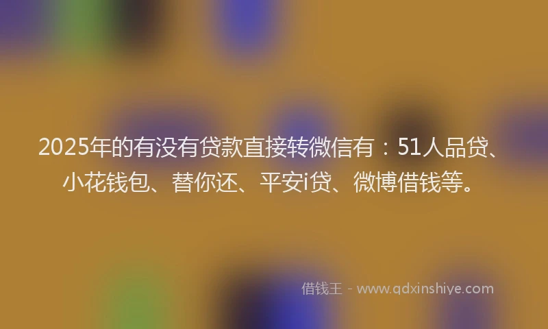 2025年的有没有贷款直接转微信有：51人品贷、小花钱包、替你还、平安i贷、微博借钱等。