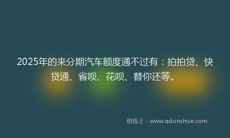 2025年的来分期汽车额度通不过有：拍拍贷、快贷通、省呗、花呗、替你还等。