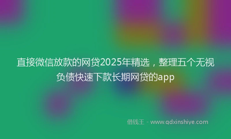 直接微信放款的网贷2025年精选，整理五个无视负债快速下款长期网贷的app